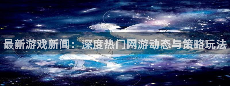 蓝冠娱乐平台官网客服电话：最新游戏新闻：深度热门网游动态与策